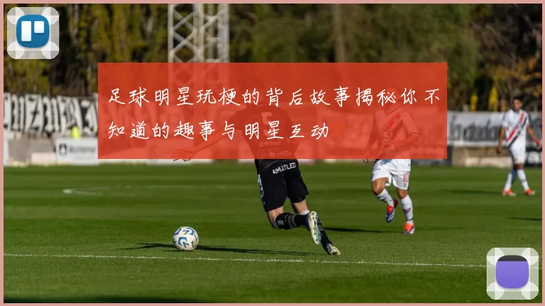 足球明星玩梗的背后故事揭秘你不知道的趣事与明星互动