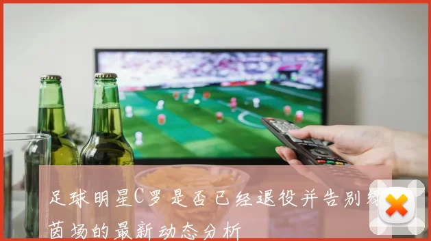 足球明星C罗是否已经退役并告别绿茵场的最新动态分析