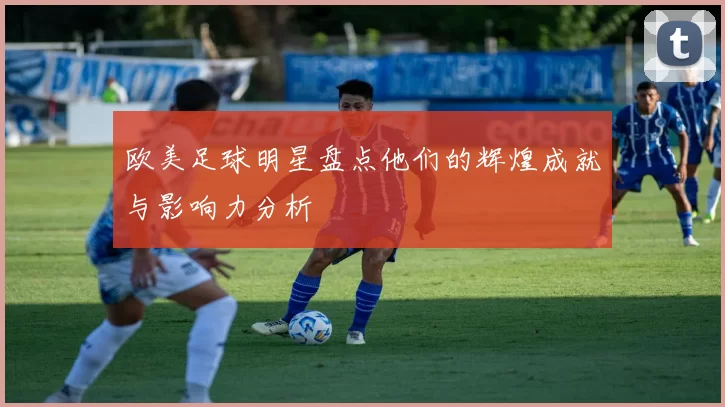 欧美足球明星盘点他们的辉煌成就与影响力分析