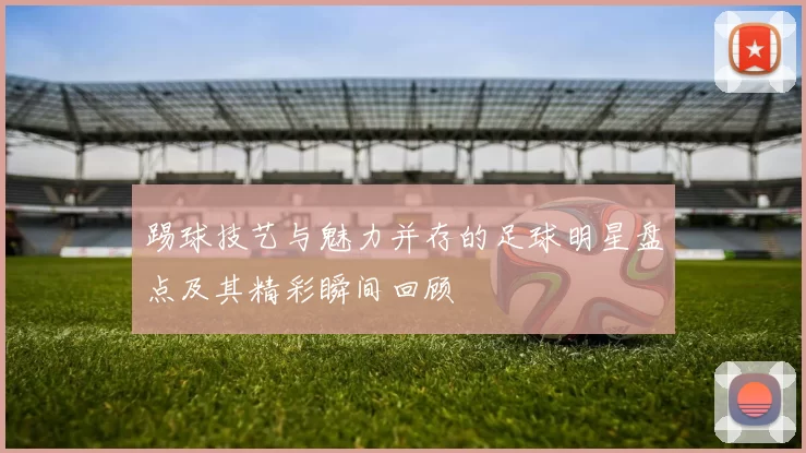 踢球技艺与魅力并存的足球明星盘点及其精彩瞬间回顾