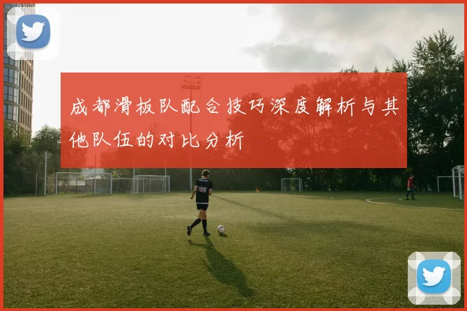 成都滑板队配合技巧深度解析与其他队伍的对比分析