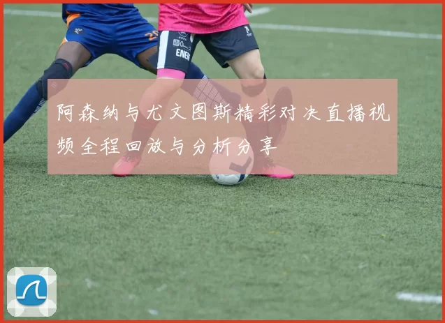 阿森纳与尤文图斯精彩对决直播视频全程回放与分析分享