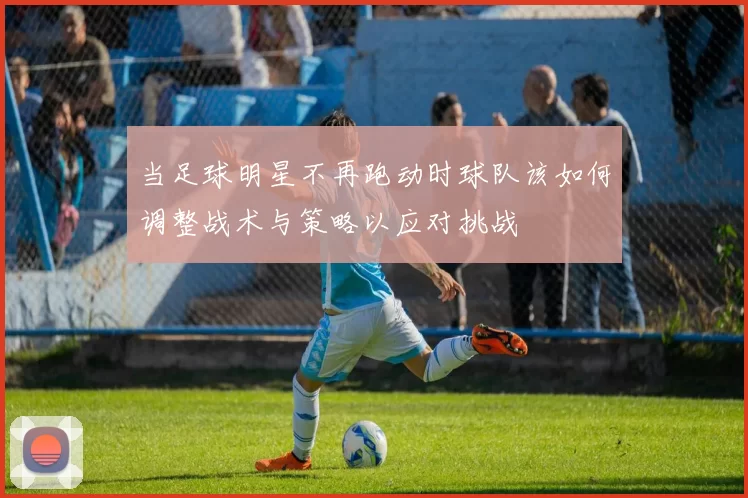 当足球明星不再跑动时球队该如何调整战术与策略以应对挑战