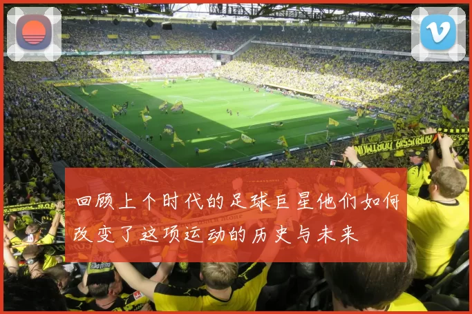 回顾上个时代的足球巨星他们如何改变了这项运动的历史与未来
