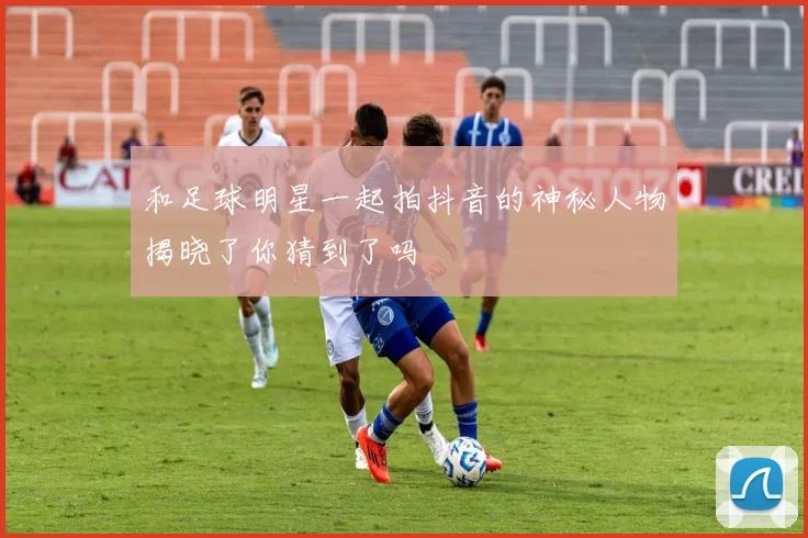 和足球明星一起拍抖音的神秘人物揭晓了你猜到了吗