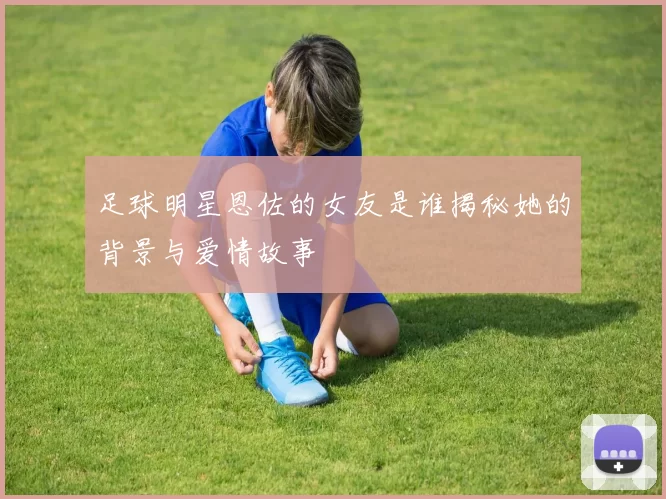 足球明星恩佐的女友是谁揭秘她的背景与爱情故事