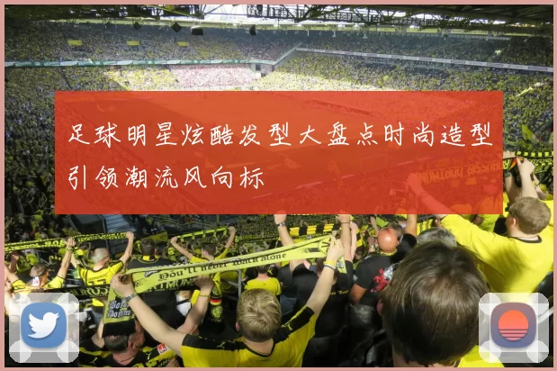 足球明星炫酷发型大盘点时尚造型引领潮流风向标