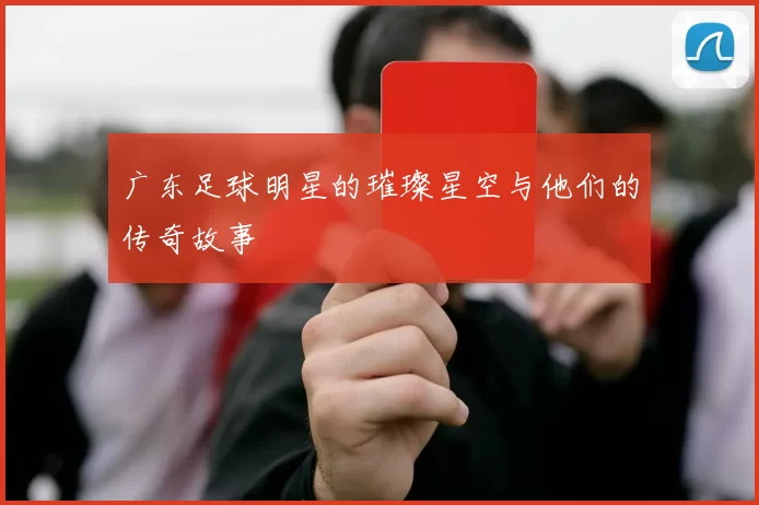 广东足球明星的璀璨星空与他们的传奇故事