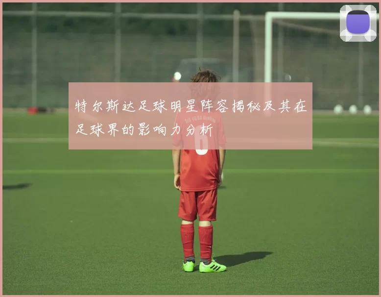 特尔斯达足球明星阵容揭秘及其在足球界的影响力分析