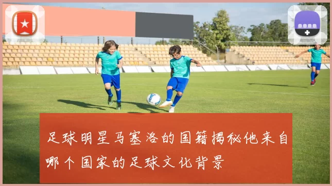 足球明星马塞洛的国籍揭秘他来自哪个国家的足球文化背景