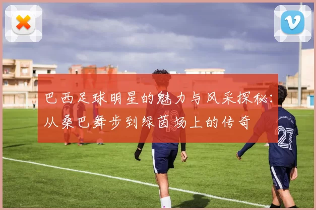 巴西足球明星的魅力与风采探秘：从桑巴舞步到绿茵场上的传奇