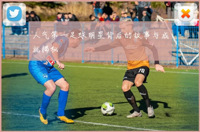 人气第一足球明星背后的故事与成就揭秘