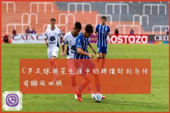 C罗足球明星生涯中的辉煌时刻与传奇瞬间回顾