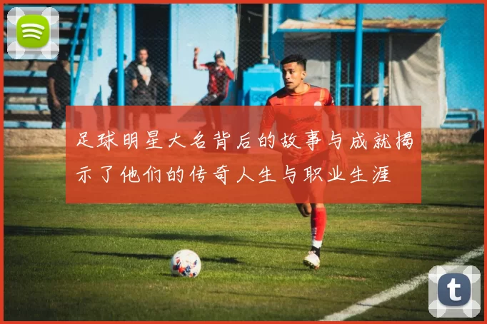 足球明星大名背后的故事与成就揭示了他们的传奇人生与职业生涯