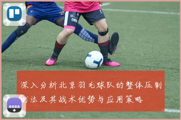 深入分析北京羽毛球队的整体压制打法及其战术优势与应用策略