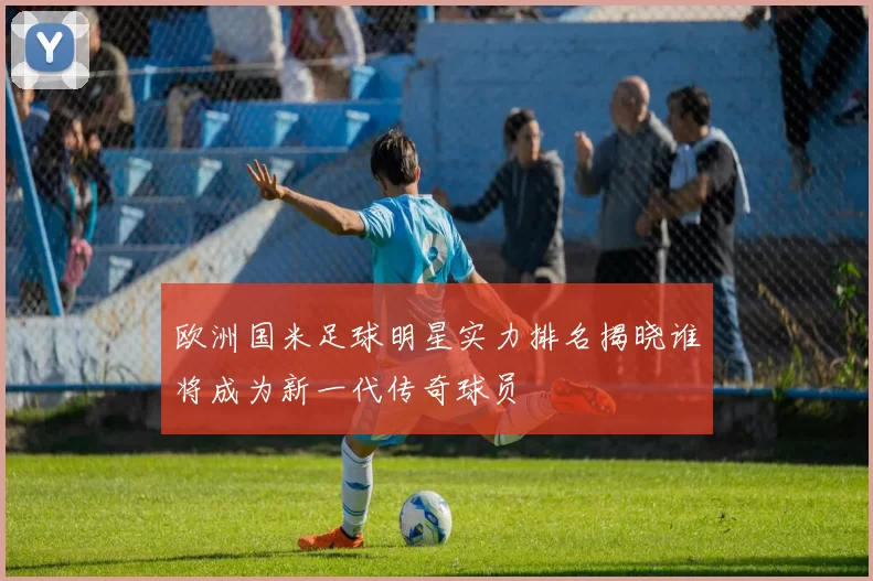 欧洲国米足球明星实力排名揭晓谁将成为新一代传奇球员