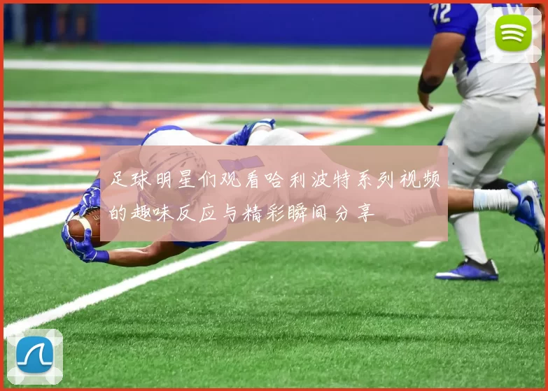 足球明星们观看哈利波特系列视频的趣味反应与精彩瞬间分享