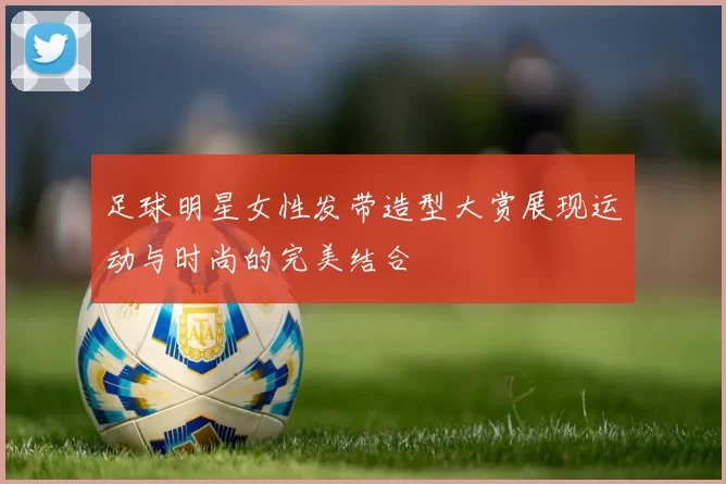 足球明星女性发带造型大赏展现运动与时尚的完美结合