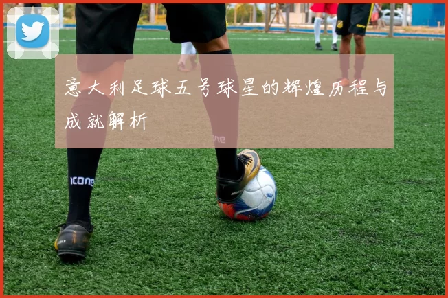 意大利足球五号球星的辉煌历程与成就解析