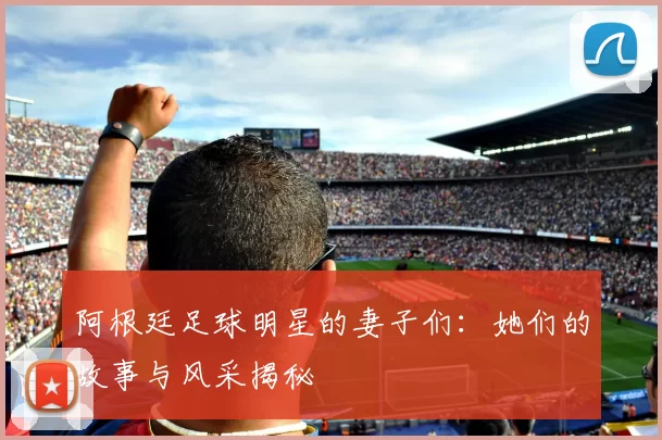 阿根廷足球明星的妻子们：她们的故事与风采揭秘