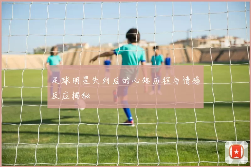 足球明星失利后的心路历程与情感反应揭秘