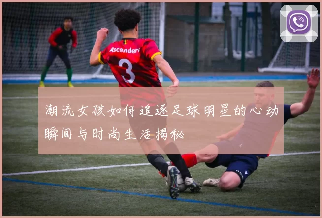 潮流女孩如何追逐足球明星的心动瞬间与时尚生活揭秘