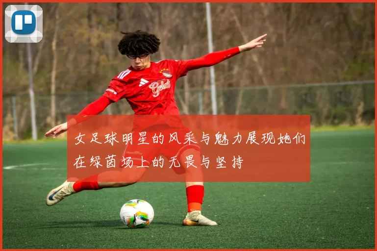 女足球明星的风采与魅力展现她们在绿茵场上的无畏与坚持