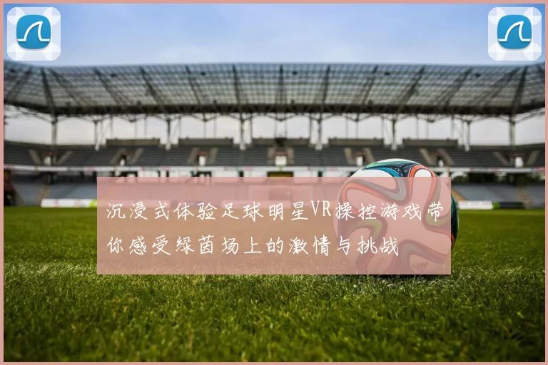 沉浸式体验足球明星VR操控游戏带你感受绿茵场上的激情与挑战