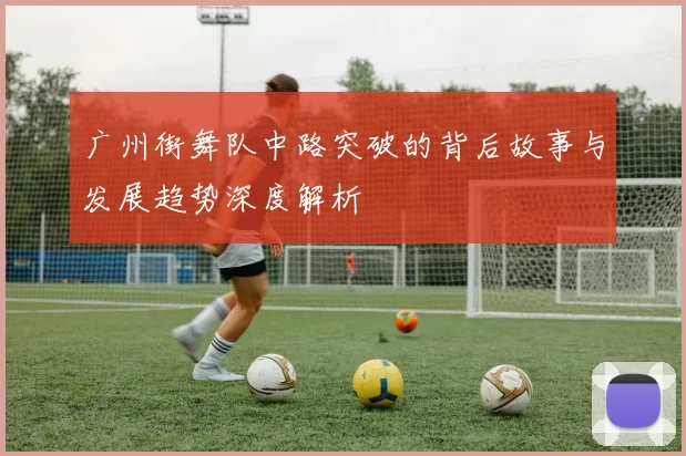 广州街舞队中路突破的背后故事与发展趋势深度解析