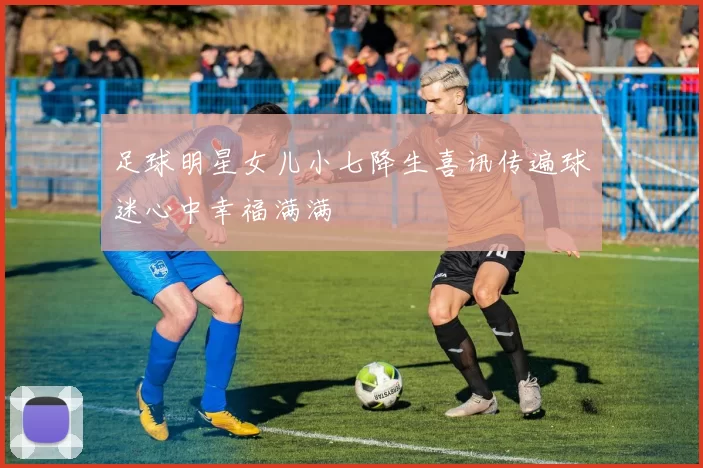 足球明星女儿小七降生喜讯传遍球迷心中幸福满满