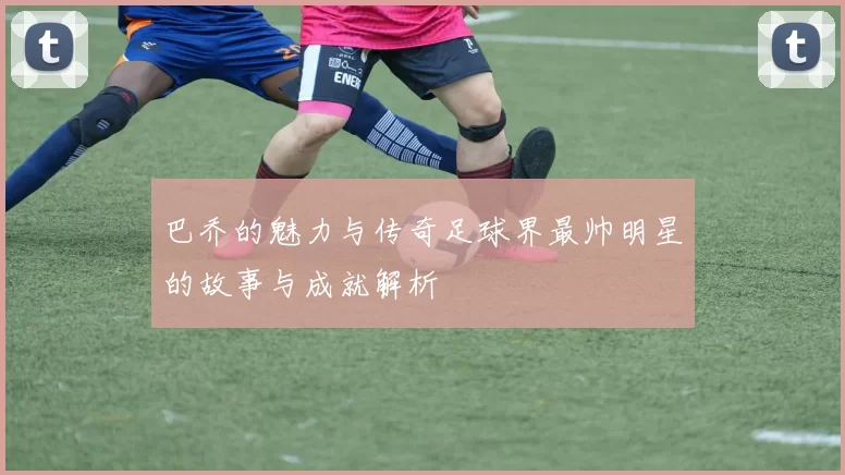 巴乔的魅力与传奇足球界最帅明星的故事与成就解析