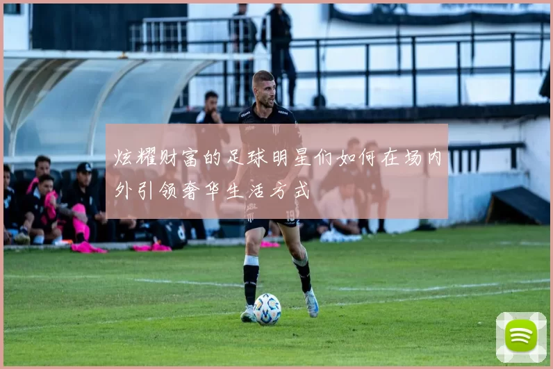 炫耀财富的足球明星们如何在场内外引领奢华生活方式