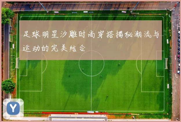 足球明星沙雕时尚穿搭揭秘潮流与运动的完美结合