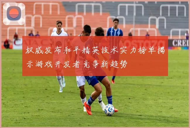 权威发布和平精英技术实力榜单揭示游戏开发者竞争新趋势