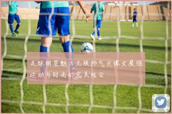 足球明星魅力无限帅气头像女展现运动与时尚的完美结合