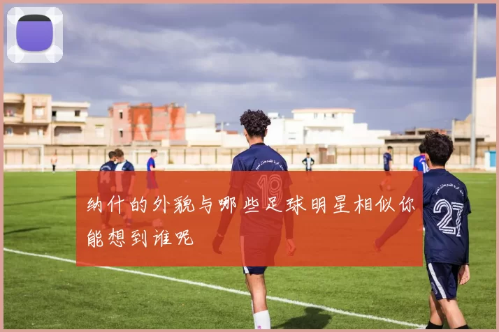 纳什的外貌与哪些足球明星相似你能想到谁呢
