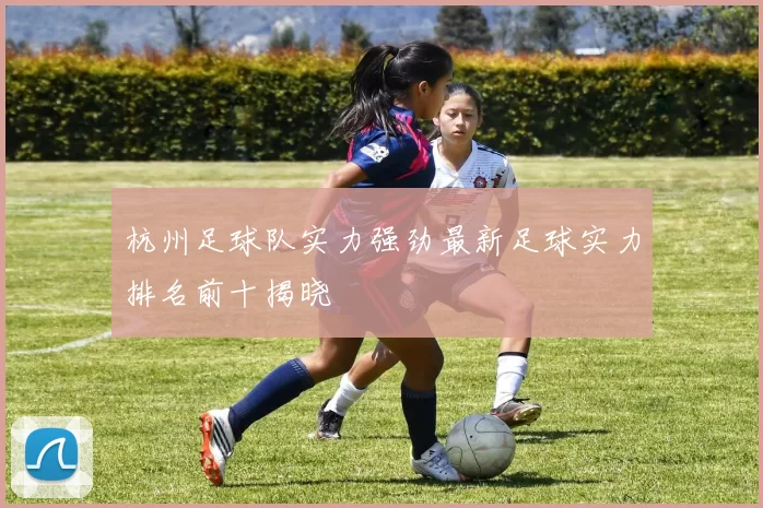 杭州足球队实力强劲最新足球实力排名前十揭晓