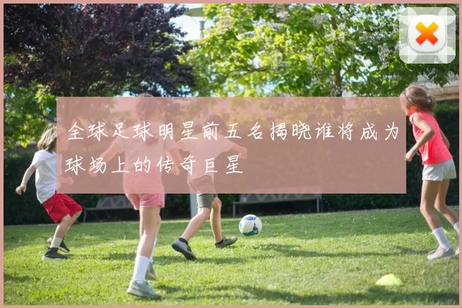 全球足球明星前五名揭晓谁将成为球场上的传奇巨星