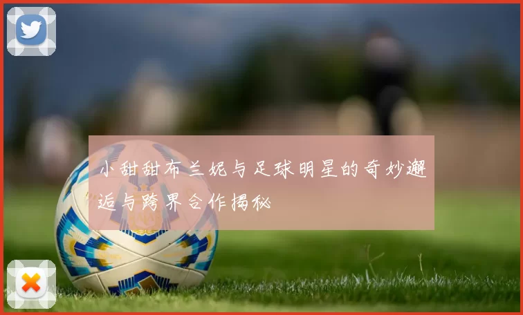 小甜甜布兰妮与足球明星的奇妙邂逅与跨界合作揭秘
