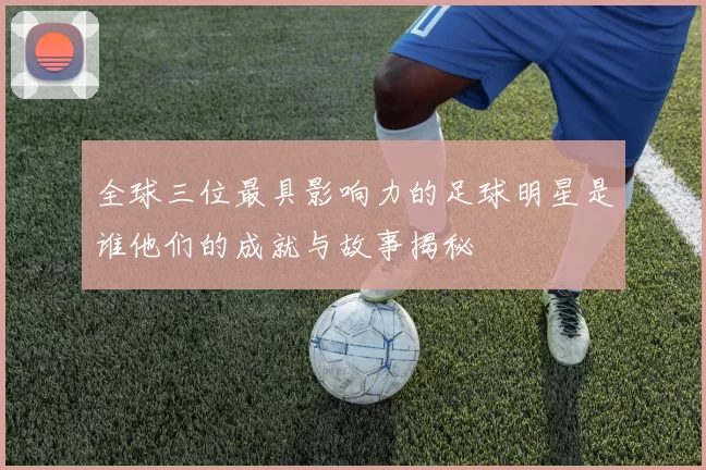 全球三位最具影响力的足球明星是谁他们的成就与故事揭秘