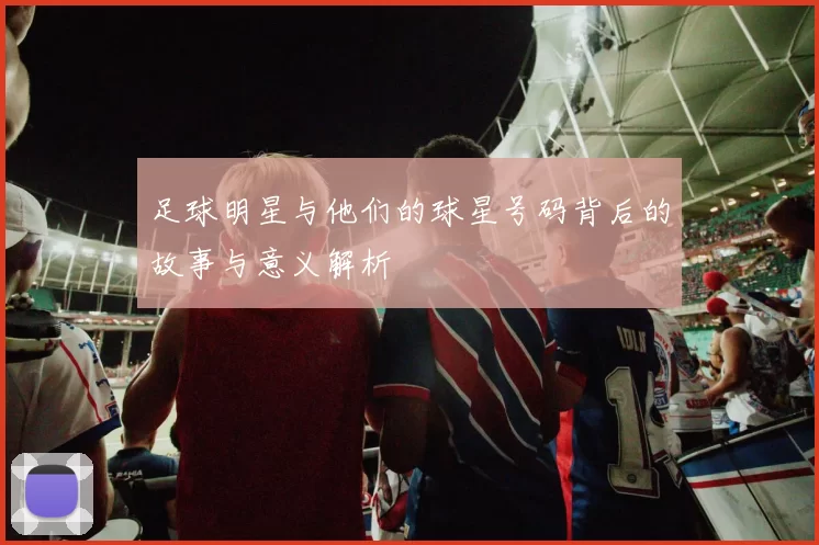 足球明星与他们的球星号码背后的故事与意义解析