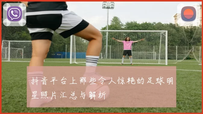 抖音平台上那些令人惊艳的足球明星照片汇总与解析