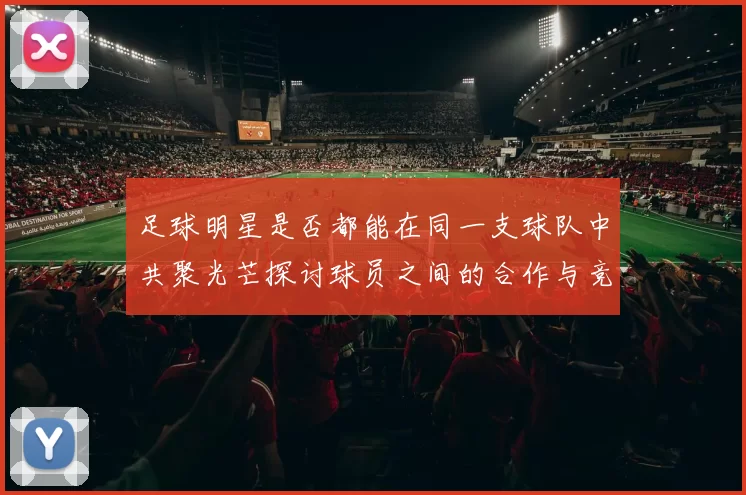足球明星是否都能在同一支球队中共聚光芒探讨球员之间的合作与竞争
