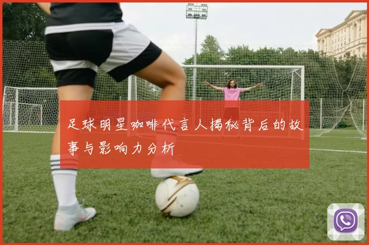 足球明星咖啡代言人揭秘背后的故事与影响力分析