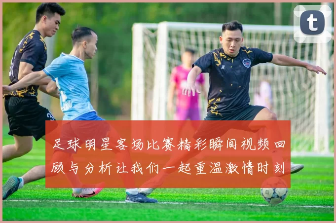 足球明星客场比赛精彩瞬间视频回顾与分析让我们一起重温激情时刻