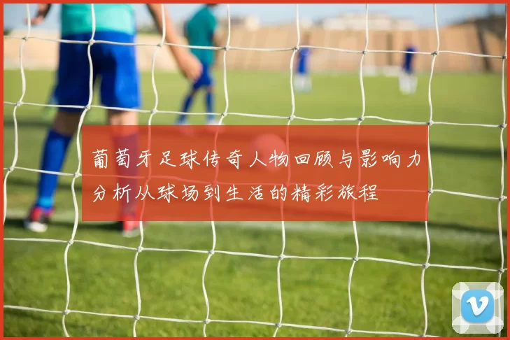 葡萄牙足球传奇人物回顾与影响力分析从球场到生活的精彩旅程