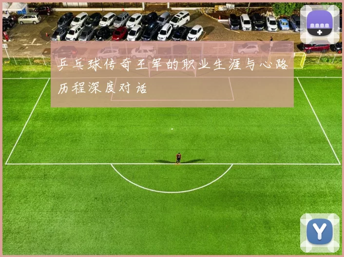 乒乓球传奇王军的职业生涯与心路历程深度对话