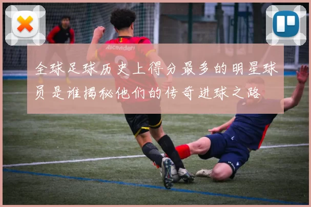 全球足球历史上得分最多的明星球员是谁揭秘他们的传奇进球之路
