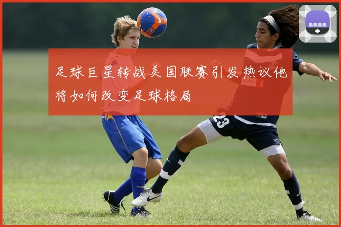 足球巨星转战美国联赛引发热议他将如何改变足球格局