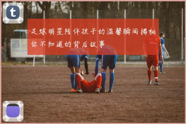足球明星陪伴孩子的温馨瞬间揭秘你不知道的背后故事